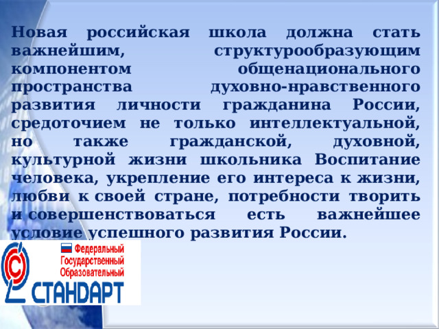 Новая российская школа должна стать важнейшим, структурообразующим компонентом общенационального пространства духовно-нравственного развития личности гражданина России, средоточием не только интеллектуальной, но также гражданской, духовной, культурной жизни школьника Воспитание человека, укрепление его интереса к жизни, любви к своей стране, потребности творить и совершенствоваться есть важнейшее условие успешного развития России.  