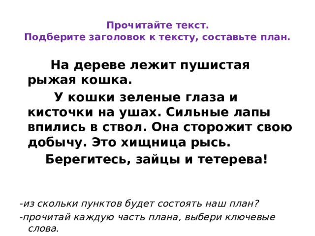  Прочитайте текст.  Подберите заголовок к тексту, составьте план.  На дереве лежит пушистая рыжая кошка.  У кошки зеленые глаза и кисточки на ушах. Сильные лапы впились в ствол. Она сторожит свою добычу. Это хищница рысь.  Берегитесь, зайцы и тетерева!   - из скольки пунктов будет состоять наш план? -прочитай каждую часть плана, выбери ключевые слова.  