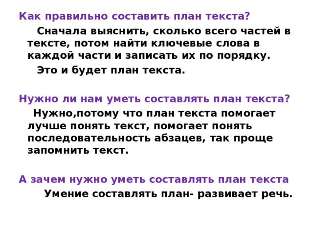 Как правильно составить план текста?   Сначала выяснить, сколько всего частей в тексте, потом найти ключевые слова в каждой части и записать их по порядку.  Это и будет план текста.  Нужно ли нам уметь составлять план текста?   Нужно,потому что план текста помогает лучше понять текст, помогает понять последовательность абзацев, так проще запомнить текст.  А зачем нужно уметь составлять план текста  Умение составлять план- развивает речь. 