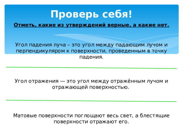 Проверь себя! Отметь, какие из утверждений верные, а какие нет. Угол падения луча – это угол между падающим лучом и перпендикуляром к поверхности, проведенным в точку падения. Угол отражения — это угол между отражённым лучом и отражающей поверхностью. Матовые поверхности поглощают весь свет, а блестящие поверхности отражают его. 
