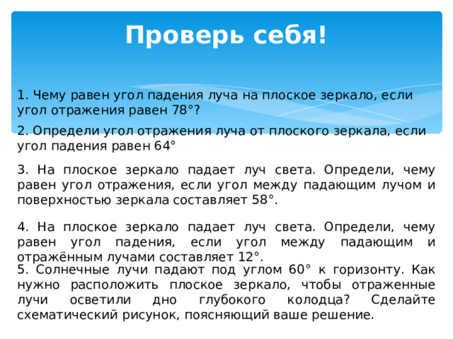 Проверь себя! 1. Чему равен угол падения луча на плоское зеркало, если угол отражения равен 78°? 2. Определи угол отражения луча от плоского зеркала, если угол падения равен 64° 3. На плоское зеркало падает луч света. Определи, чему равен угол отражения, если угол между падающим лучом и поверхностью зеркала составляет 58°. 4. На плоское зеркало падает луч света. Определи, чему равен угол падения, если угол между падающим и отражённым лучами составляет 12°. 5. Солнечные лучи падают под углом 60° к горизонту. Как нужно расположить плоское зеркало, чтобы отраженные лучи осветили дно глубокого колодца? Сделайте схематический рисунок, поясняющий ваше решение. 