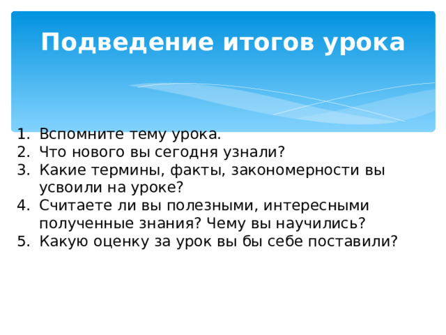 Подведение итогов урока Вспомните тему урока. Что нового вы сегодня узнали? Какие термины, факты, закономерности вы усвоили на уроке? Считаете ли вы полезными, интересными полученные знания? Чему вы научились? Какую оценку за урок вы бы себе поставили? 