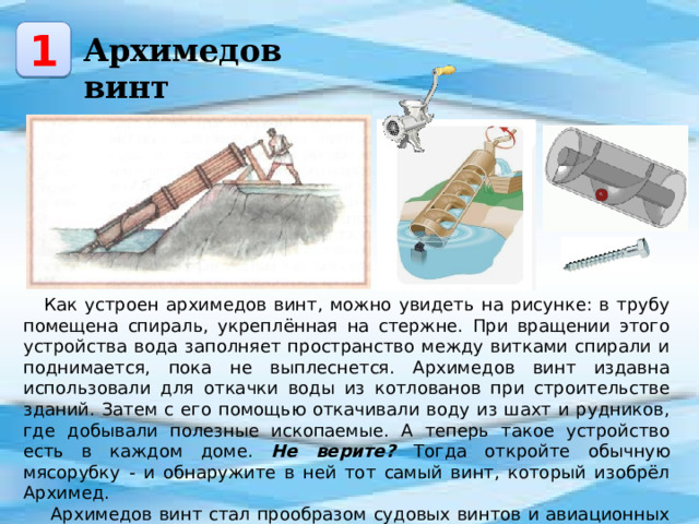 1 Архимедов винт Как устроен архимедов винт, можно увидеть на рисунке: в трубу помещена спираль, укреплённая на стержне. При вращении этого устройства вода заполняет пространство между витками спирали и поднимается, пока не выплеснется. Архимедов винт издавна использовали для откачки воды из котлованов при строительстве зданий. Затем с его помощью откачивали воду из шахт и рудников, где добывали полезные ископаемые. А теперь такое устройство есть в каждом доме. Не верите? Тогда откройте обычную мясорубку - и обнаружите в ней тот самый винт, который изобрёл Архимед.  Архимедов винт стал прообразом судовых винтов и авиационных пропеллеров, движителей вездеходов, а также обычных винта и гайки. 