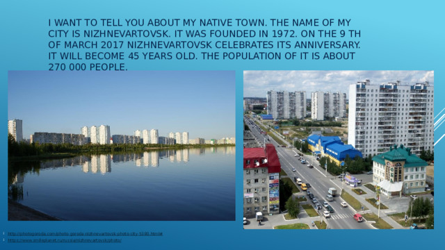I want to tell you about my native town. The name of my city is Nizhnevartovsk. It was founded in 1972. On the 9 th of March 2017 Nizhnevartovsk celebrates its anniversary. It will become 45 years old. The population of it is about 270 000 people. http://photogoroda.com/photo-goroda-nizhnevartovsk-photo-city-5380.html# https://www.smileplanet.ru/russia/nizhnevartovsk/photo/ 