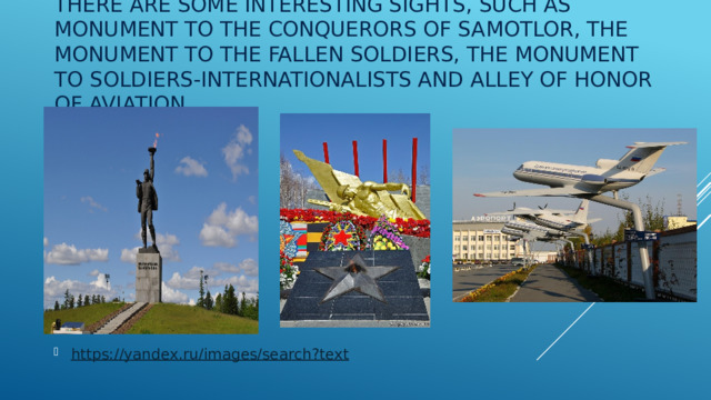 There are some interesting sights, such as Monument to the Conquerors of Samotlor, the Monument to the fallen soldiers, the Monument to soldiers-internationalists and Alley of Honor of aviation. https://yandex.ru/images/search?text 