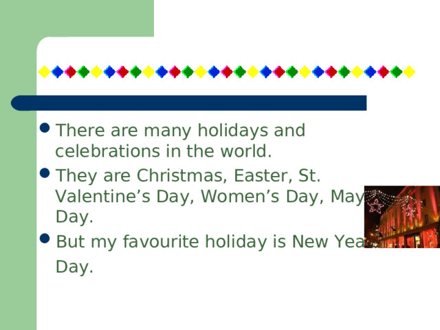 There are many holidays and celebrations in the world. They are Christmas, Easter, St. Valentine’s Day, Women’s Day, May Day. But my favourite holiday is New Year’s  Day.  