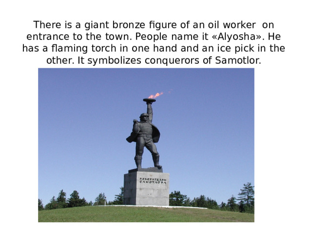 There is а giant bronze figure of an oil worker on entrance to the town. People name it «Alyosha». He has a flaming torch in one hand and an ice pick in the other. It symbolizes conquerors of Samotlor.         