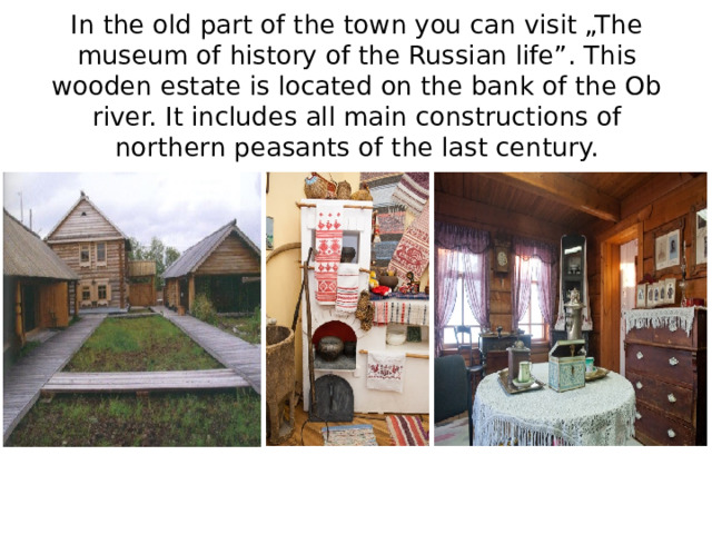 In the old part of the town you can visit „The museum of history of the Russian life”. This wooden estate is located on the bank of the Ob river. It includes all main constructions of northern peasants of the last century. 