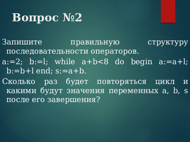 Вопрос №2 Запишите правильную структуру последовательности операторов. а:=2; b:=l; while a+bСколько раз будет повторяться цикл и какими будут значения переменных a, b, s после его завершения? 