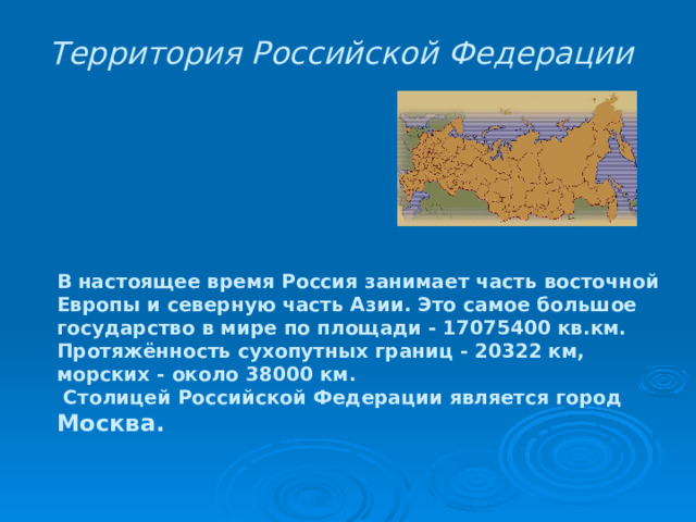 Территория Российской Федерации  В настоящее время Россия занимает часть восточной Европы и северную часть Азии. Это самое большое государство в мире по площади - 17075400 кв.км. Протяжённость сухопутных границ - 20322 км, морских - около 38000 км.  Столицей Российской Федерации является город Москва. 