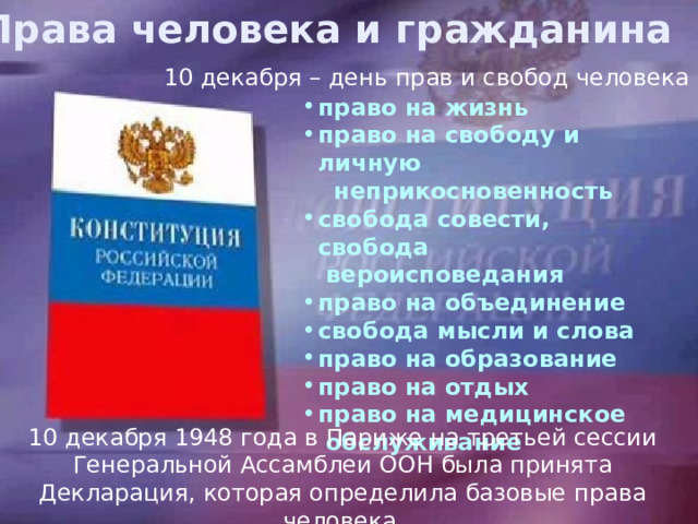 Права человека и гражданина 10 декабря – день прав и свобод человека право на жизнь право на свободу и личную  неприкосновенность свобода совести, свобода  вероисповедания право на объединение свобода мысли и слова право на образование право на отдых право на медицинское  обслуживание 10 декабря 1948 года в Париже на третьей сессии Генеральной Ассамблеи ООН была принята Декларация, которая определила базовые права человека . 