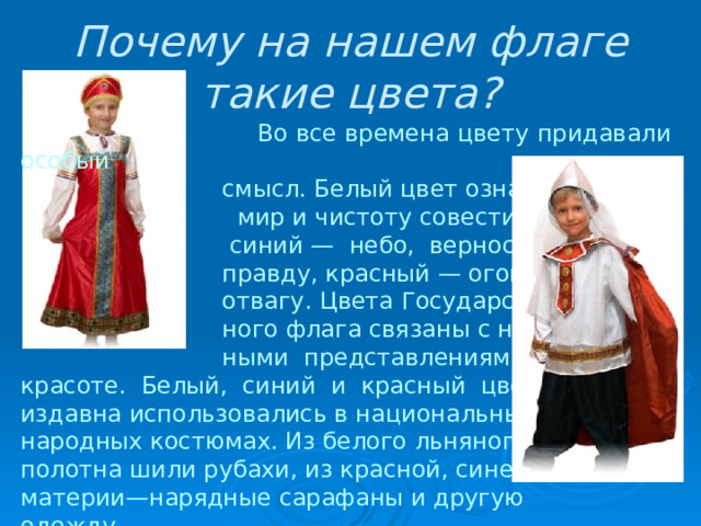 Почему на нашем флаге такие цвета?  Во все времена цвету придавали особый  смысл. Белый цвет означает  мир и чистоту совести,  синий — небо, верность и  правду, красный — огонь и  отвагу. Цвета Государствен-  ного флага связаны с народ-  ными представлениями о красоте. Белый, синий и красный цвета издавна использовались в национальных народных костюмах. Из белого льняного полотна шили рубахи, из красной, синей материи—нарядные сарафаны и другую одежду. 