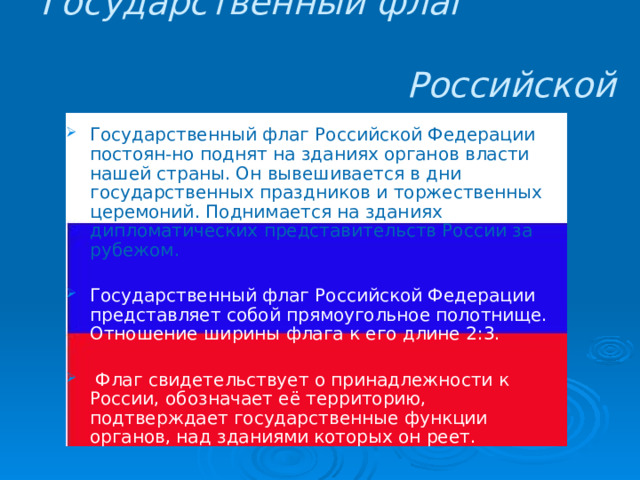 Государственный флаг Российской Федерации  Государственный флаг Российской Федерации постоян-но поднят на зданиях органов власти нашей страны. Он вывешивается в дни государственных праздников и торжественных церемоний. Поднимается на зданиях дипломатических представительств России за рубежом. Государственный флаг Российской Федерации представляет собой прямоугольное полотнище. Отношение ширины флага к его длине 2:3.  Флаг свидетельствует о принадлежности к России, обозначает её территорию, подтверждает государственные функции органов, над зданиями которых он реет. 