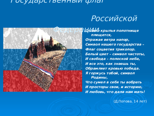 Государственный флаг Российской Федерации  Словно крылья полотнище плещется, Отражая ветра напор, Символ нашего государства – Флаг соцветия триколор. Белый цвет – символ чистоты, И свобода – полоской неба, И все это, как знаешь ты, Обрамляет кровью победа. Я горжусь тобой, символ Родины, Что сумел в себя ты вобрать И просторы свои, и историю, И любовь, что дала нам мать!  (Д.Попова, 14 лет) 