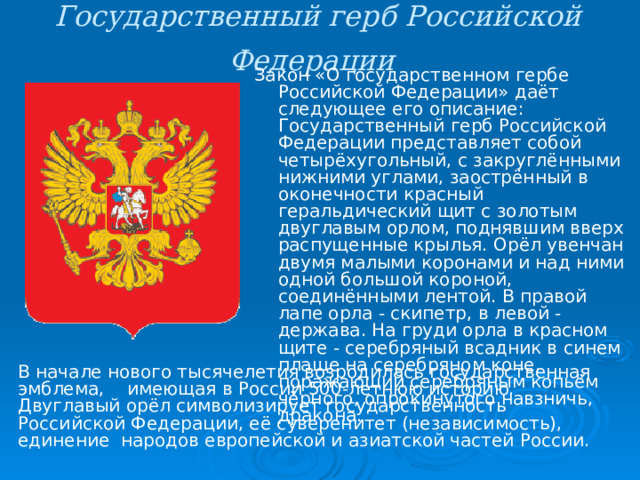 Государственный герб Российской Федерации  Закон «О государственном гербе Российской Федерации» даёт следующее его описание: Государственный герб Российской Федерации представляет собой четырёхугольный, с закруглёнными нижними углами, заострённый в оконечности красный геральдический щит с золотым двуглавым орлом, поднявшим вверх распущенные крылья. Орёл увенчан двумя малыми коронами и над ними одной большой короной, соединёнными лентой. В правой лапе орла - скипетр, в левой - держава. На груди орла в красном щите - серебряный всадник в синем плаще на серебряном коне, поражающий серебряным копьём чёрного, опрокинутого навзничь, дракона. В начале нового тысячелетия возродилась государственная эмблема, имеющая в России 500-летнюю историю. Двуглавый орёл символизирует государственность Российской Федерации, её суверенитет (независимость), единение народов европейской и азиатской частей России. 