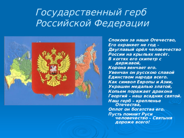 Государственный герб  Российской Федерации Спокоен за наше Отечество, Его охраняет не год – Двуглавый орёл человечество России на крыльях несёт. В когтях его скипетр с державой, Корона венчает его. Увенчан он русскою славой Единством народа всего. Как символ Европы и Азии, Украшен медалью златой, Копьем поражает дракона Георгий – наш всадник святой. Наш герб – крепленье Отечества, Оплот он богатства его. Пусть помнит Руси человечество – Святыня дороже всего! 