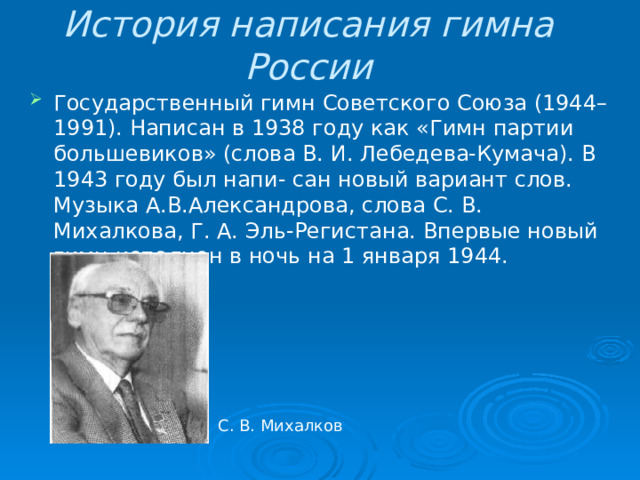 История написания гимна России Государственный гимн Советского Союза (1944–1991). Написан в 1938 году как «Гимн партии большевиков» (слова В. И. Лебедева-Кумача). В 1943 году был напи- сан новый вариант слов. Музыка А.В.Александрова, слова С. В. Михалкова, Г. А. Эль-Регистана. Впервые новый гимн исполнен в ночь на 1 января 1944. С. В. Михалков 