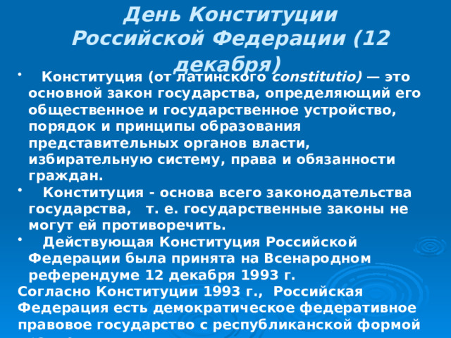 День Конституции Российской Федерации (12 декабря)   Конституция (от латинского constitutio) — это основной закон государства, определяющий его общественное и государственное устройство, порядок и принципы образования представительных органов власти, избирательную систему, права и обязанности граждан.  Конституция - основа всего законодательства государства, т. е. государственные законы не могут ей противоречить.  Действующая Конституция Российской Федерации была принята на Всенародном референдуме 12 декабря 1993 г. Согласно Конституции 1993 г., Российская Федерация есть демократическое федеративное правовое государство с республиканской формой правления.  Высшей ценностью провозглашаются человек, его права и свободы.  