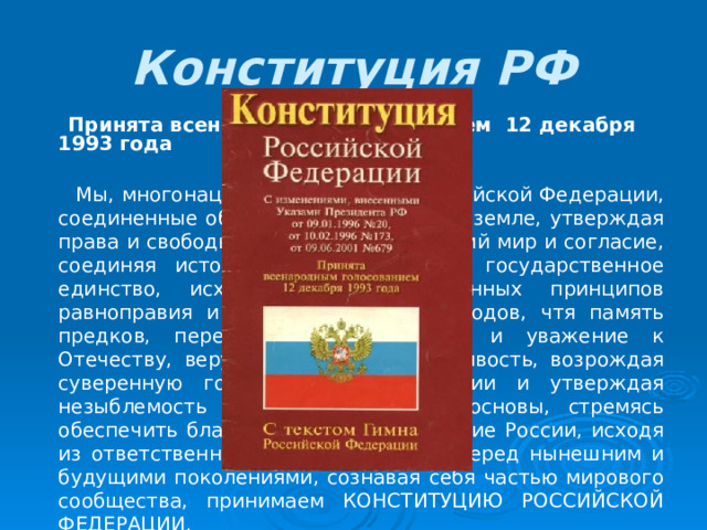 Конституция РФ    Принята всенародным голосованием 12 декабря 1993 года           Мы, многонациональный народ Российской Федерации, соединенные общей судьбой на своей земле, утверждая права и свободы человека, гражданский мир и согласие, соединяя исторически сложившееся государственное единство, исходя из общепризнанных принципов равноправия и самоопределения народов, чтя память предков, передавших нам любовь и уважение к Отечеству, веру в добро и справедливость, возрождая суверенную государственность России и утверждая незыблемость ее демократической основы, стремясь обеспечить благополучие и процветание России, исходя из ответственности за свою Родину перед нынешним и будущими поколениями, сознавая себя частью мирового сообщества, принимаем КОНСТИТУЦИЮ РОССИЙСКОЙ ФЕДЕРАЦИИ. 