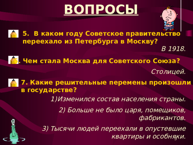 ВОПРОСЫ 1. Кто правил жизнью страны после 1917 года? Партия большевиков. 2. Как позднее стали называть большевиков? Коммунистами. 3.Какое новое государство появилось на карте в 1922 году? Союз Советских Социалистических Республик (Советский Союз, СССР) 4. Сколько союзных республик вошло в состав СССР? 15. *Для прочтения вопроса нажать одним щелчком мыши на карандаш. **Для проверки правильности ответа нажать одним щелчком мыши на вопрос.  