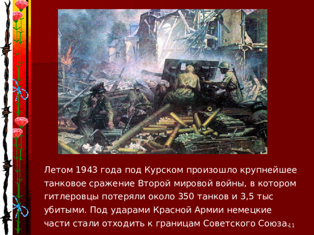 Летом 1943 года под Курском произошло крупнейшее танковое сражение Второй мировой войны, в котором гитлеровцы потеряли около 350 танков и 3,5 тыс убитыми. Под ударами Красной Армии немецкие части стали отходить к границам Советского Союза.  