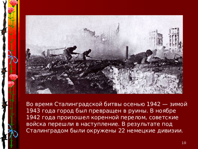 Во время Сталинградской битвы осенью 1942 — зимой 1943 года город был превращен в руины. В ноябре 1942 года произошел коренной перелом, советские войска перешли в наступление. В результате под Сталинградом были окружены 22 немецкие дивизии.  