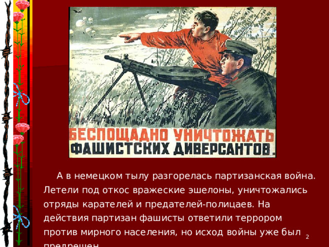 А в немецком тылу разгорелась партизанская война. Летели под откос вражеские эшелоны, уничтожались отряды карателей и предателей-полицаев. На действия партизан фашисты ответили террором против мирного населения, но исход войны уже был предрешен.  