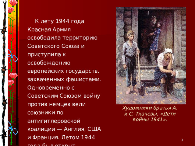 К лету 1944 года Красная Армия освободила территорию Советского Союза и приступила к освобождению европейских государств, захваченных фашистами. Одновременно с Советским Союзом войну против немцев вели союзники по антигитлеровской коалиции — Англия, США и Франция. Летом 1944 года был открыт долгожданный второй фронт, который облегчил положение Красной Армии. Художники братья А. и С. Ткачевы, «Дети войны 1941».   