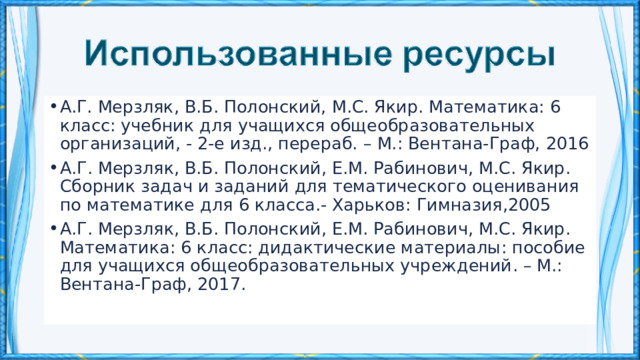 А.Г. Мерзляк, В.Б. Полонский, М.С. Якир. Математика: 6 класс: учебник для учащихся общеобразовательных организаций, - 2-е изд., перераб. – М.: Вентана-Граф, 2016 А . Г . Мерзляк , В . Б . Полонский , Е . М . Рабинович , М . С . Якир . Сборник задач и заданий для тематического оценивания по математике для 6 класса .- Харьков : Гимназия ,2005 А . Г . Мерзляк , В . Б . Полонский , Е . М . Рабинович , М . С . Якир . Математика : 6 класс : дидактические материалы : пособие для учащихся общеобразовательных учреждений . –  М .: Вентана - Граф , 2017. 