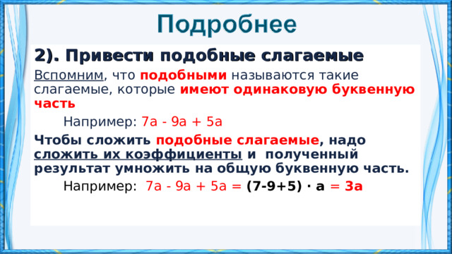 2). Привести подобные слагаемые Вспомним , что подобными называются такие слагаемые, которые имеют одинаковую буквенную часть  Например: 7а - 9а + 5а Чтобы сложить подобные слагаемые , надо сложить их коэффициенты и полученный результат умножить на общую буквенную часть.  Например: 7а - 9а + 5а = (7-9+5) · а = 3а  