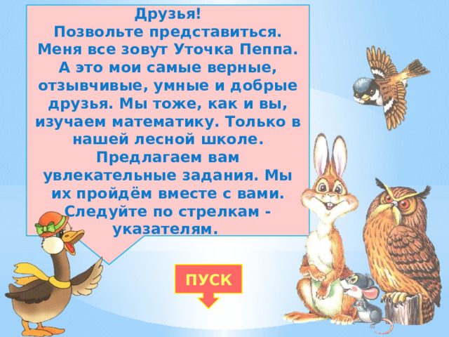 Друзья! Позвольте представиться. Меня все зовут Уточка Пеппа. А это мои самые верные, отзывчивые, умные и добрые друзья. Мы тоже, как и вы, изучаем математику. Только в нашей лесной школе. Предлагаем вам увлекательные задания. Мы их пройдём вместе с вами. Следуйте по стрелкам - указателям. ПУСК 