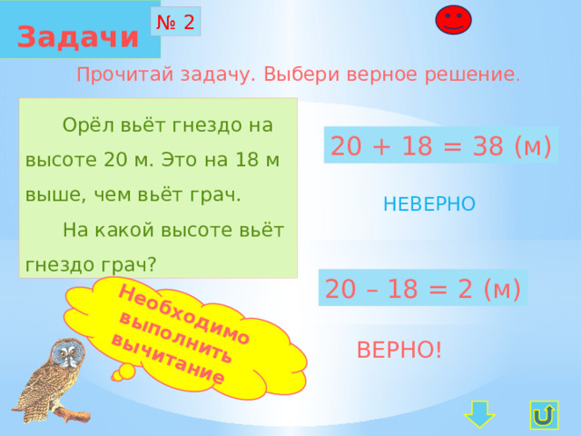  Задачи  Необходимо выполнить вычитание № 2 Прочитай задачу. Выбери верное решение .  Орёл вьёт гнездо на высоте 20 м. Это на 18 м выше, чем вьёт грач.  На какой высоте вьёт гнездо грач? 20 + 18 = 38 (м) НЕВЕРНО 20 – 18 = 2 (м) ВЕРНО! 
