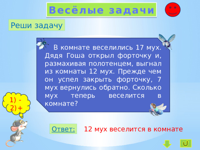 Весёлые задачи Реши задачу  В комнате веселились 17 мух. Дядя Гоша открыл форточку и, размахивая полотенцем, выгнал из комнаты 12 мух. Прежде чем он успел закрыть форточку, 7 мух вернулись обратно. Сколько мух теперь веселится в комнате?  - + Ответ: 12 мух веселится в комнате 
