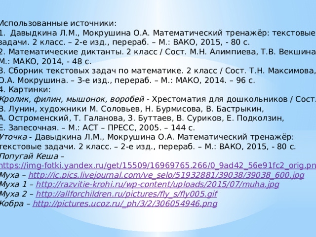 Использованные источники: Давыдкина Л.М., Мокрушина О.А. Математический тренажёр: текстовые задачи. 2 класс. – 2-е изд., перераб. – М.: ВАКО, 2015, - 80 с. 2. Математические диктанты. 2 класс / Сост. М.Н. Алимпиева, Т.В. Векшина. – М.: МАКО, 2014, - 48 с. 3. Сборник текстовых задач по математике. 2 класс / Сост. Т.Н. Максимова, О.А. Мокрушина. – 3-е изд., перераб. – М.: МАКО, 2014. – 96 с. 4. Картинки: Кролик,  филин, мышонок, воробей - Хрестоматия для дошкольников / Сост. В. Лунин, художники М. Соловьев, Н. Бурмисова, В. Бастрыкин, А. Остроменский, Т. Галанова, З. Буттаев, В. Суриков, Е. Подколзин, Е. Запесочная. – М.: АСТ – ПРЕСС, 2005. – 144 с. Уточка - Давыдкина Л.М., Мокрушина О.А. Математический тренажёр: текстовые задачи. 2 класс. – 2-е изд., перераб. – М.: ВАКО, 2015, - 80 с. Попугай Кеша – https://img-fotki.yandex.ru/get/15509/16969765.266/0_9ad42_56e91fc2_orig.png Муха – http://ic.pics.livejournal.com/ve_selo/51932881/39038/39038_600.jpg Муха 1 – http :// razvitie - krohi . ru / wp - content / uploads /2015/07/ muha . jpg Муха 2 – http://allforchildren.ru/pictures/fly_s/fly005.gif Кобра – http://pictures.ucoz.ru/_ph/3/2/306054946.png 
