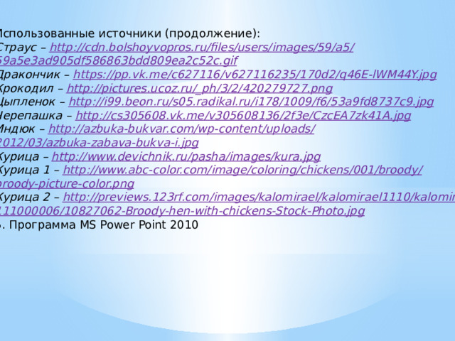 Использованные источники (продолжение): Страус – http://cdn.bolshoyvopros.ru/files/users/images/59/a5 / 59a5e3ad905df586863bdd809ea2c52c.gif Дракончик – https://pp.vk.me/c627116/v627116235/170d2/q46E-lWM44Y.jpg Крокодил – http://pictures.ucoz.ru/_ph/3/2/420279727.png Цыпленок – http://i99.beon.ru/s05.radikal.ru/i178/1009/f6/53a9fd8737c9.jpg Черепашка – http://cs305608.vk.me/v305608136/2f3e/CzcEA7zk41A.jpg Индюк – http://azbuka-bukvar.com/wp-content/uploads / 2012/03/azbuka-zabava-bukva-i.jpg Курица – http://www.devichnik.ru/pasha/images/kura.jpg Курица 1 – http://www.abc-color.com/image/coloring/chickens/001/broody / broody-picture-color.png Курица 2 – http:// previews.123rf.com/images/kalomirael/kalomirael1110/kalomirael 111000006/10827062-Broody-hen-with-chickens-Stock-Photo.jpg 5. Программа MS Power Point 2010 