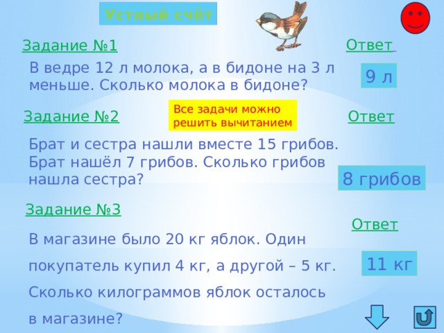 Устный счёт Ответ  Задание №1 В ведре 12 л молока, а в бидоне на 3 л меньше. Сколько молока в бидоне? 9 л Все задачи можно решить вычитанием Задание №2 Ответ  Брат и сестра нашли вместе 15 грибов. Брат нашёл 7 грибов. Сколько грибов нашла сестра? 8 грибов Задание №3 Ответ  В магазине было 20 кг яблок. Один покупатель купил 4 кг, а другой – 5 кг. Сколько килограммов яблок осталось в магазине? 11 кг 
