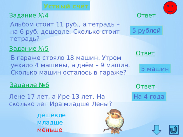Устный счёт Задание №4 Ответ  Альбом стоит 11 руб., а тетрадь – на 6 руб. дешевле. Сколько стоит тетрадь? 5 рублей Задание №5 Ответ  В гараже стояло 18 машин. Утром уехало 4 машины, а днём – 9 машин. Сколько машин осталось в гараже? 5 машин Задание №6 Ответ Лене 17 лет, а Ире 13 лет. На На 4 года сколько лет Ира младше Лены? дешевле младше меньше 