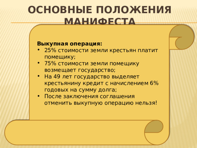 Основные положения манифеста Выкупная операция: 25% стоимости земли крестьян платит помещику; 75% стоимости земли помещику возмещает государство; На 49 лет государство выделяет крестьянину кредит с начислением 6% годовых на сумму долга; После заключения соглашения отменить выкупную операцию нельзя! 