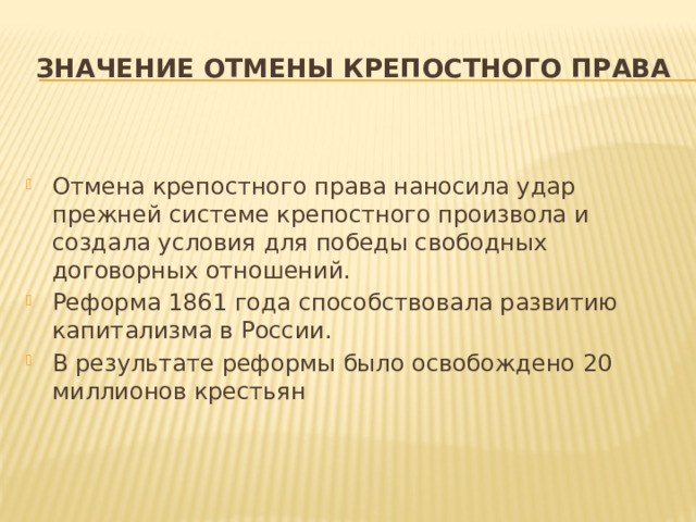 Значение отмены крепостного права Отмена крепостного права наносила удар прежней системе крепостного произвола и создала условия для победы свободных договорных отношений. Реформа 1861 года способствовала развитию капитализма в России. В результате реформы было освобождено 20 миллионов крестьян 