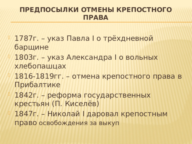 Предпосылки отмены крепостного права 1787г. – указ Павла I о трёхдневной барщине 1803г. – указ Александра I о вольных хлебопашцах 1816-1819гг. – отмена крепостного права в Прибалтике 1842г. – реформа государственных крестьян (П. Киселёв) 1847г. – Николай I даровал крепостным право освобождения за выкуп 