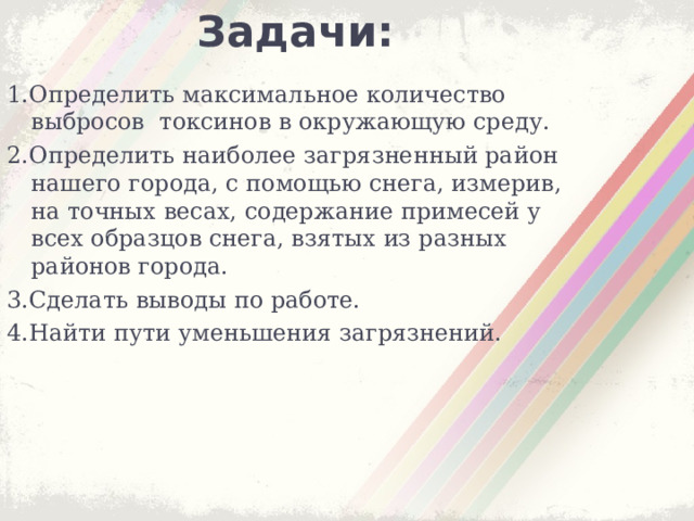 Задачи: 1.Определить максимальное количество выбросов токсинов в окружающую среду. 2.Определить наиболее загрязненный район нашего города, с помощью снега, измерив, на точных весах, содержание примесей у всех образцов снега, взятых из разных районов города. 3.Сделать выводы по работе. 4.Найти пути уменьшения загрязнений.      