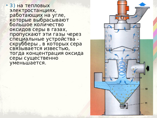 3)  на тепловых электростанциях, работающих на угле, которые выбрасывают большое количество оксидов серы в газах, пропускают эти газы через специальные устройства - скрубберы , в которых сера связывается известью, тогда концентрация оксида серы существенно уменьшается. 