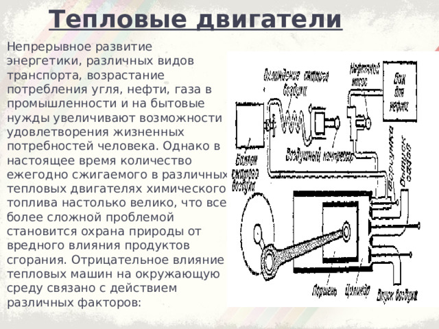 Тепловые двигатели Непрерывное развитие энергетики, различных видов транспорта, возрастание потребления угля, нефти, газа в промышленности и на бытовые нужды увеличивают возможности удовлетворения жизненных потребностей человека. Однако в настоящее время количество ежегодно сжигаемого в различных тепловых двигателях химического топлива настолько велико, что все более сложной проблемой становится охрана природы от вредного влияния продуктов сгорания. Отрицательное влияние тепловых машин на окружающую среду связано с действием различных факторов: 