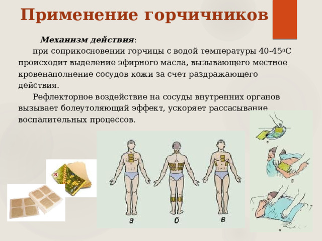 Применение горчичников Механизм действия : при соприкосновении горчицы с водой температуры 40-45 0 С происходит выделение эфирного масла, вызывающего местное кровенаполнение сосудов кожи за счет раздражающего действия. Рефлекторное воздействие на сосуды внутренних органов вызывает болеутоляющий эффект, ускоряет рассасывание воспалительных процессов. 