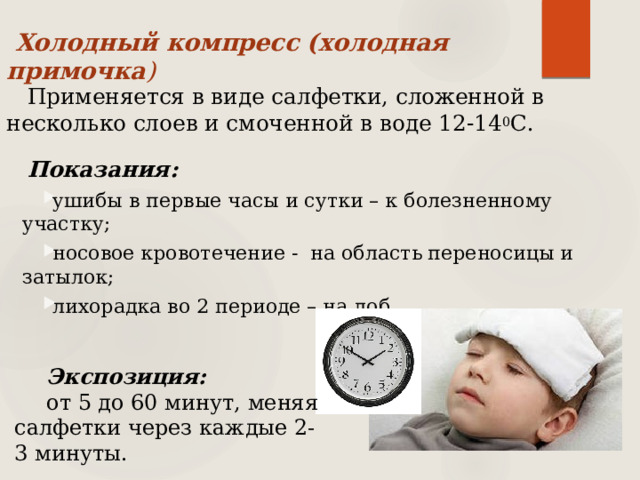  Холодный компресс (холодная примочка )   Применяется в виде салфетки, сложенной в несколько слоев и смоченной в воде 12-14 0 С. Показания: ушибы в первые часы и сутки – к болезненному участку; носовое кровотечение - на область переносицы и затылок; лихорадка во 2 периоде – на лоб. Экспозиция:  от 5 до 60 минут, меняя салфетки через каждые 2-3 минуты. 