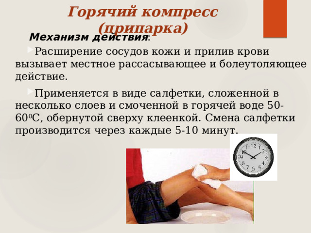 Горячий компресс (припарка)   Механизм действия : Расширение сосудов кожи и прилив крови вызывает местное рассасывающее и болеутоляющее действие. Применяется в виде салфетки, сложенной в несколько слоев и смоченной в горячей воде 50-60 0 С, обернутой сверху клеенкой. Смена салфетки производится через каждые 5-10 минут.   