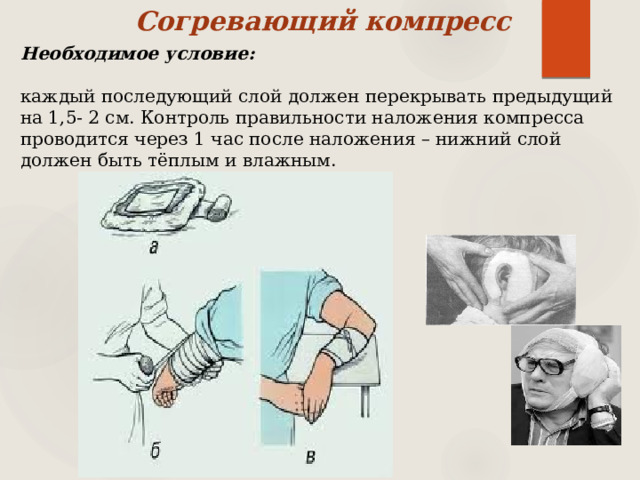 Согревающий компресс Необходимое условие:  каждый последующий слой должен перекрывать предыдущий на 1,5- 2 см. Контроль правильности наложения компресса проводится через 1 час после наложения – нижний слой должен быть тёплым и влажным. 