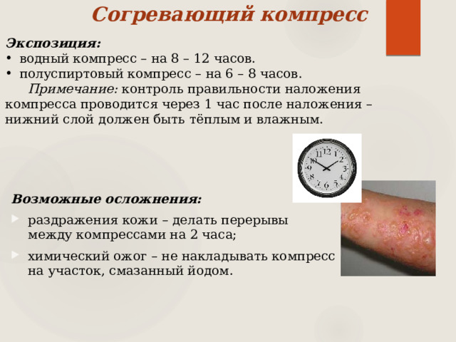 Согревающий компресс Экспозиция: водный компресс – на 8 – 12 часов. полуспиртовый компресс – на 6 – 8 часов. Примечание: контроль правильности наложения компресса проводится через 1 час после наложения – нижний слой должен быть тёплым и влажным. Возможные осложнения: раздражения кожи – делать перерывы между компрессами на 2 часа; химический ожог – не накладывать компресс на участок, смазанный йодом. 