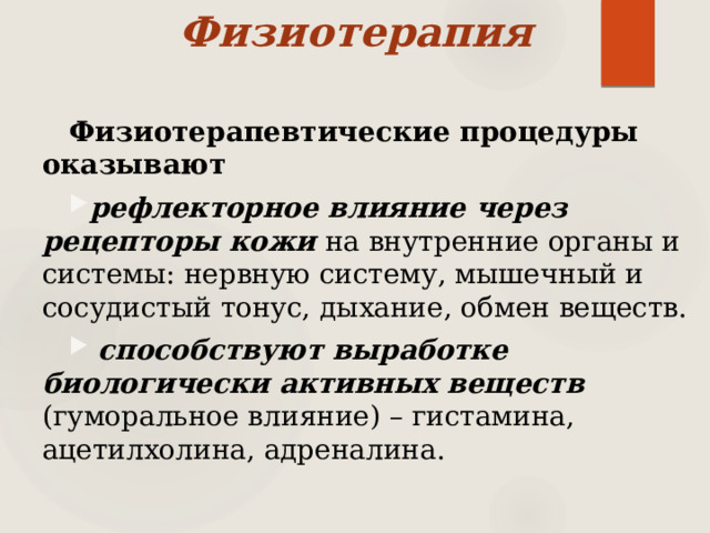 Физиотерапия Физиотерапевтические процедуры оказывают рефлекторное влияние через рецепторы кожи на внутренние органы и системы: нервную систему, мышечный и сосудистый тонус, дыхание, обмен веществ.  способствуют выработке биологически активных веществ (гуморальное влияние) – гистамина, ацетилхолина, адреналина. 