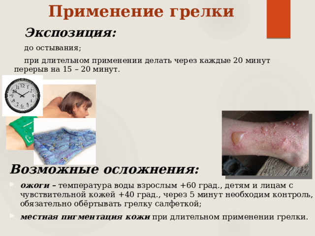 Применение грелки Экспозиция:  до остывания; при длительном применении делать через каждые 20 минут перерыв на 15 – 20 минут.  Возможные осложнения: ожоги – температура воды взрослым +60 град., детям и лицам с чувствительной кожей +40 град., через 5 минут необходим контроль, обязательно обёртывать грелку салфеткой; местная пигментация кожи при длительном применении грелки. 